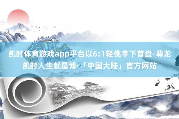 凯时体育游戏app平台以6:1轻佻拿下首盘-尊龙凯时人生就是博·「中国大陆」官方网站