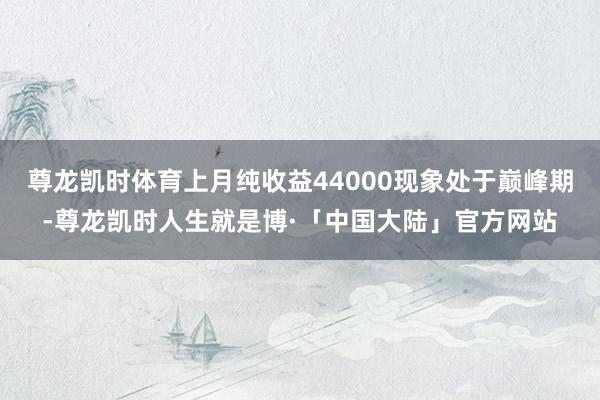 尊龙凯时体育上月纯收益44000现象处于巅峰期-尊龙凯时人生就是博·「中国大陆」官方网站