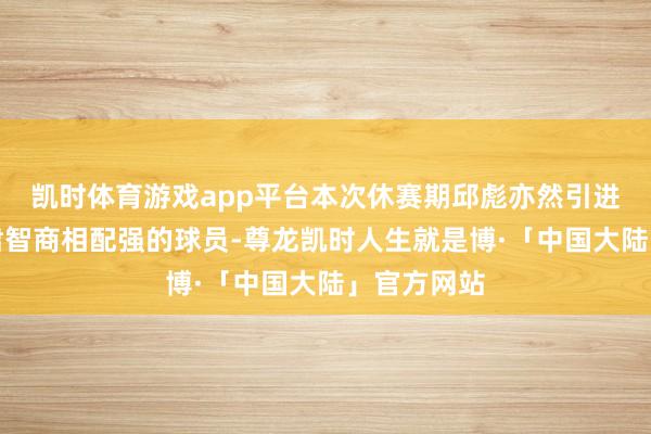 凯时体育游戏app平台本次休赛期邱彪亦然引进了几位肃肃智商相配强的球员-尊龙凯时人生就是博·「中国大陆」官方网站