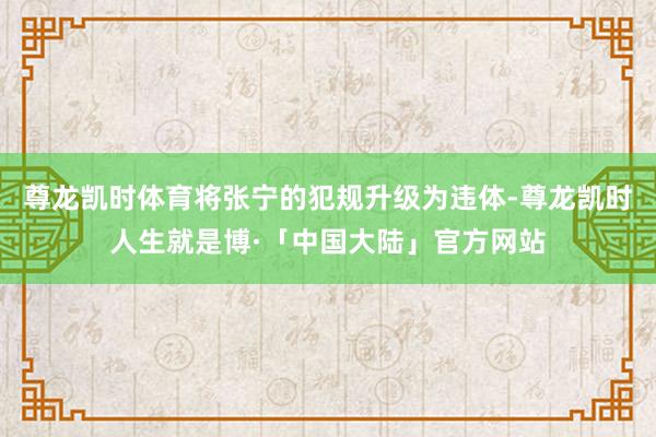 尊龙凯时体育将张宁的犯规升级为违体-尊龙凯时人生就是博·「中国大陆」官方网站