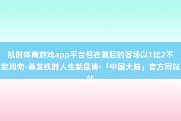 凯时体育游戏app平台但在随后的客场以1比2不敌河南-尊龙凯时人生就是博·「中国大陆」官方网站