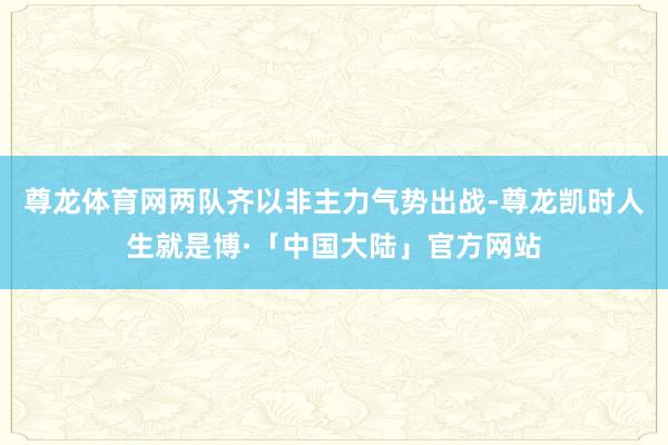 尊龙体育网两队齐以非主力气势出战-尊龙凯时人生就是博·「中国大陆」官方网站