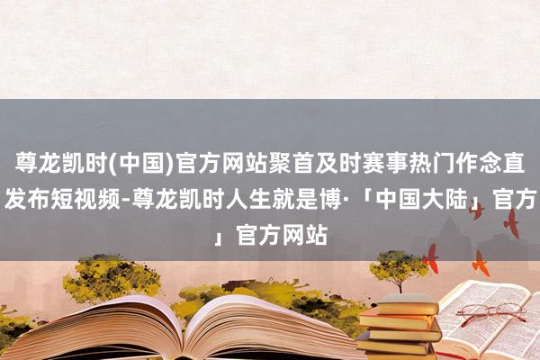 尊龙凯时(中国)官方网站聚首及时赛事热门作念直播、发布短视频-尊龙凯时人生就是博·「中国大陆」官方网站