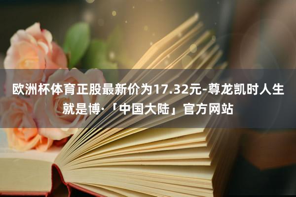 欧洲杯体育正股最新价为17.32元-尊龙凯时人生就是博·「中国大陆」官方网站