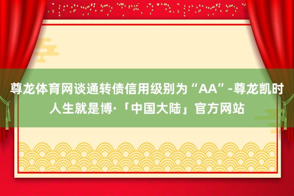 尊龙体育网谈通转债信用级别为“AA”-尊龙凯时人生就是博·「中国大陆」官方网站