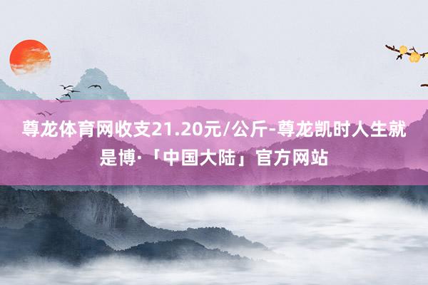 尊龙体育网收支21.20元/公斤-尊龙凯时人生就是博·「中国大陆」官方网站