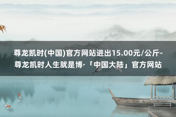 尊龙凯时(中国)官方网站进出15.00元/公斤-尊龙凯时人生就是博·「中国大陆」官方网站