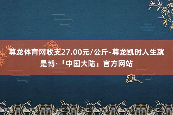 尊龙体育网收支27.00元/公斤-尊龙凯时人生就是博·「中国大陆」官方网站