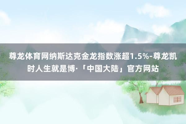 尊龙体育网纳斯达克金龙指数涨超1.5%-尊龙凯时人生就是博·「中国大陆」官方网站