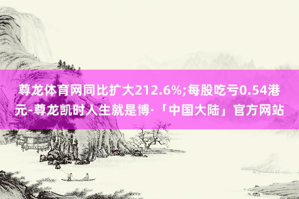 尊龙体育网同比扩大212.6%;每股吃亏0.54港元-尊龙凯时人生就是博·「中国大陆」官方网站