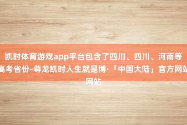 凯时体育游戏app平台包含了四川、四川、河南等高考省份-尊龙凯时人生就是博·「中国大陆」官方网站