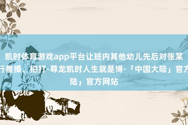 凯时体育游戏app平台让班内其他幼儿先后对张某某进行推搡、拍打-尊龙凯时人生就是博·「中国大陆」官方网站