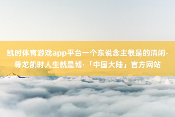 凯时体育游戏app平台一个东说念主很是的清闲-尊龙凯时人生就是博·「中国大陆」官方网站