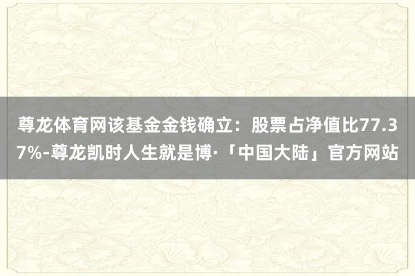 尊龙体育网该基金金钱确立：股票占净值比77.37%-尊龙凯时人生就是博·「中国大陆」官方网站