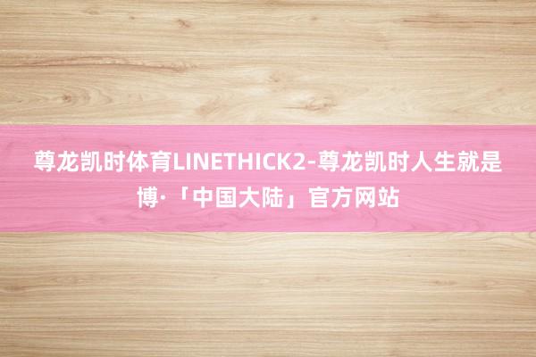 尊龙凯时体育LINETHICK2-尊龙凯时人生就是博·「中国大陆」官方网站