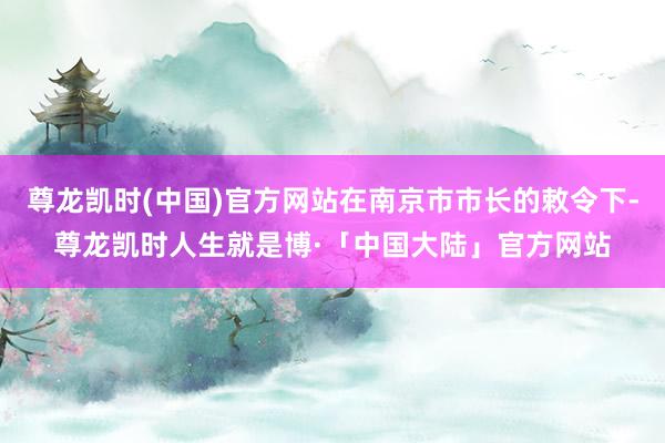 尊龙凯时(中国)官方网站在南京市市长的敕令下-尊龙凯时人生就是博·「中国大陆」官方网站