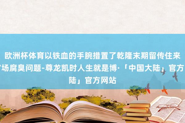 欧洲杯体育以铁血的手腕措置了乾隆末期留传住来的官场腐臭问题-尊龙凯时人生就是博·「中国大陆」官方网站