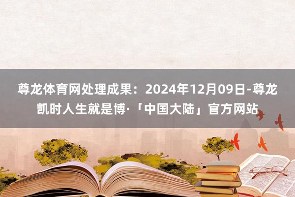 尊龙体育网处理成果：2024年12月09日-尊龙凯时人生就是博·「中国大陆」官方网站