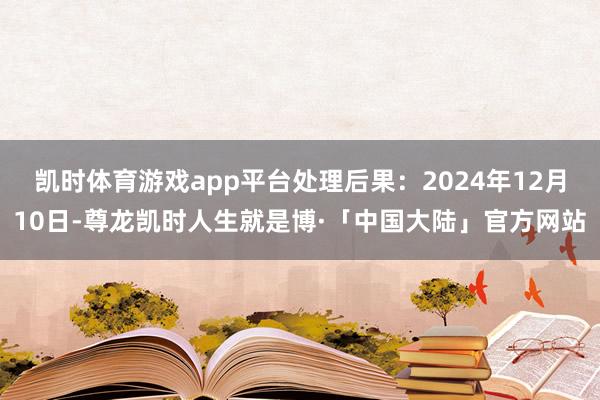 凯时体育游戏app平台处理后果：2024年12月10日-尊龙凯时人生就是博·「中国大陆」官方网站