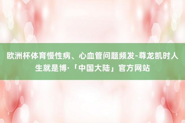 欧洲杯体育慢性病、心血管问题频发-尊龙凯时人生就是博·「中国大陆」官方网站